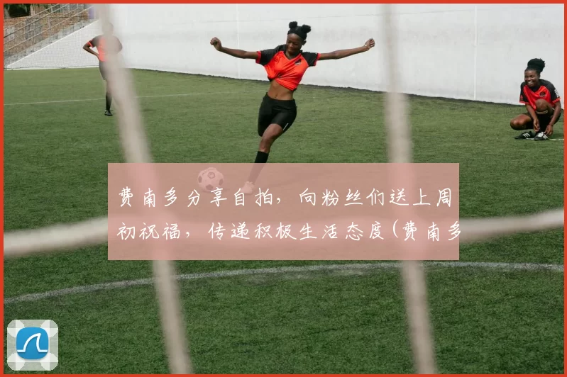 费南多分享自拍，向粉丝们送上周初祝福，传递积极生活态度(费南多采访)