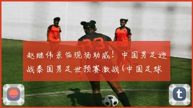 赵继伟亲临现场助威！中国男足迎战泰国男足世预赛激战(中国足球 泰国)