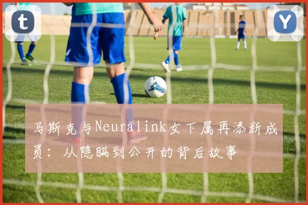 马斯克与Neuralink女下属再添新成员：从隐瞒到公开的背后故事