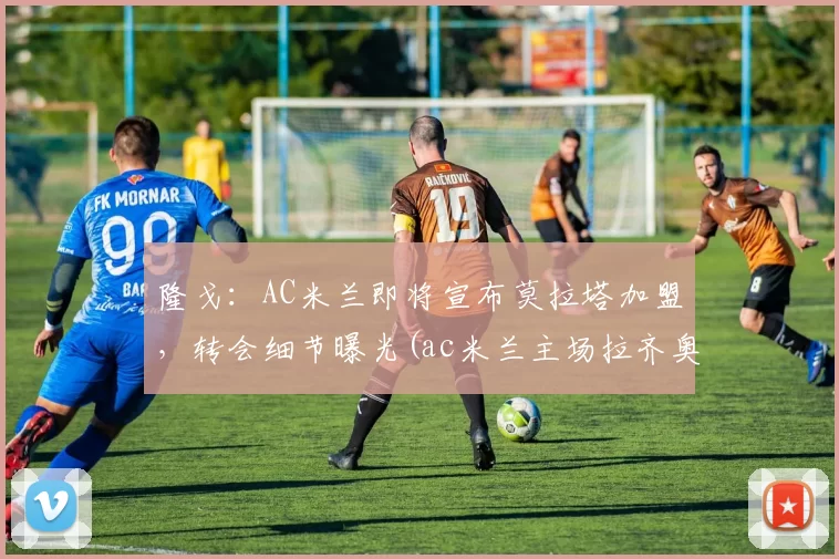 隆戈：AC米兰即将宣布莫拉塔加盟，转会细节曝光(ac米兰主场拉齐奥)