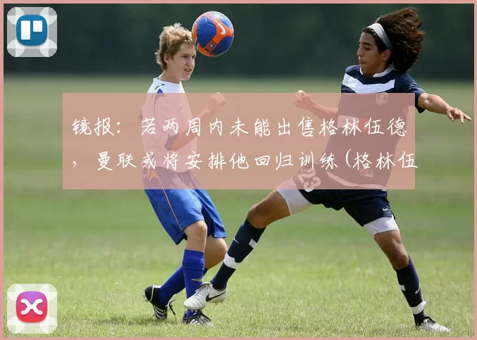 镜报：若两周内未能出售格林伍德，曼联或将安排他回归训练(格林伍德曼联一线队首秀)