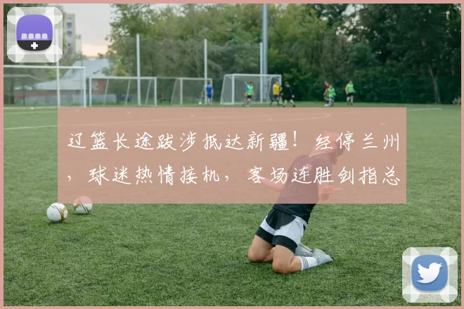 辽篮长途跋涉抵达新疆！经停兰州，球迷热情接机，客场连胜剑指总冠军