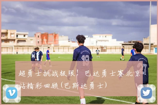 超勇士挑战极限！巴达勇士赛北京站精彩回顾(巴斯达勇士)